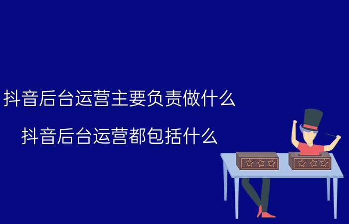 抖音后台运营主要负责做什么 抖音后台运营都包括什么？